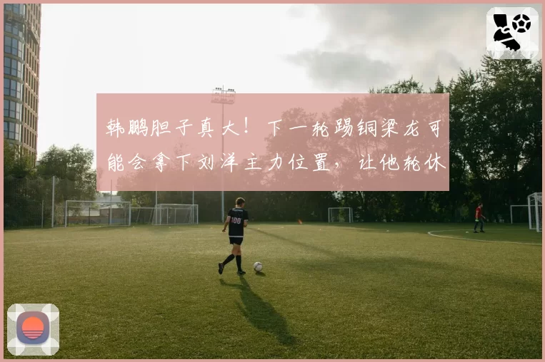 韩鹏胆子真大！下一轮踢铜梁龙可能会拿下刘洋主力位置，让他轮休