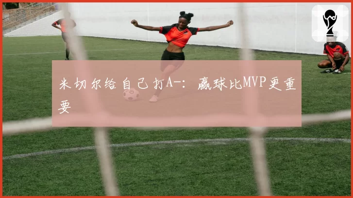 米切尔给自己打A-：赢球比MVP更重要