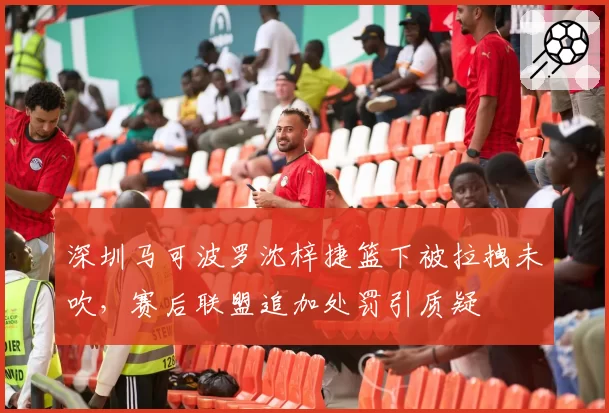 深圳马可波罗沈梓捷篮下被拉拽未吹，赛后联盟追加处罚引质疑