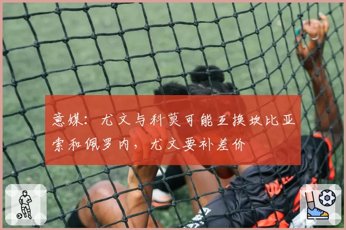 意媒：尤文与科莫可能互换坎比亚索和佩罗内，尤文要补差价