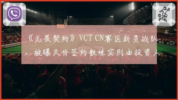 《无畏契约》VCT CN赛区新贵战队，被曝天价签约教练实则由投资人亲友空降