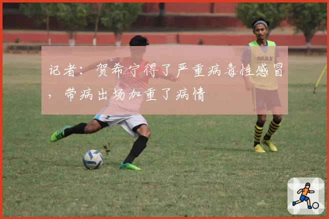 记者：贺希宁得了严重病毒性感冒，带病出场加重了病情