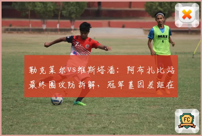 勒克莱尔vs维斯塔潘：阿布扎比站最终圈攻防拆解，冠军基因差距在哪