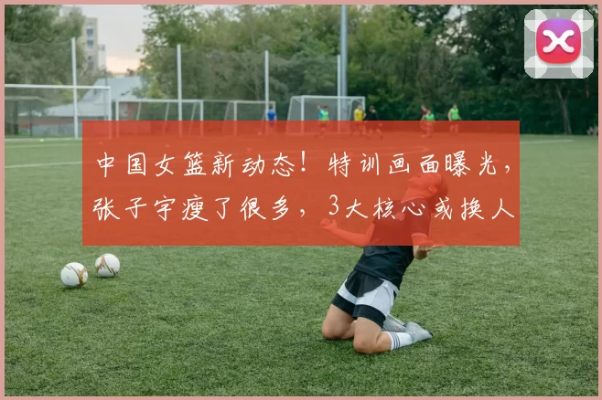 中国女篮新动态！特训画面曝光，张子宇瘦了很多，3大核心或换人