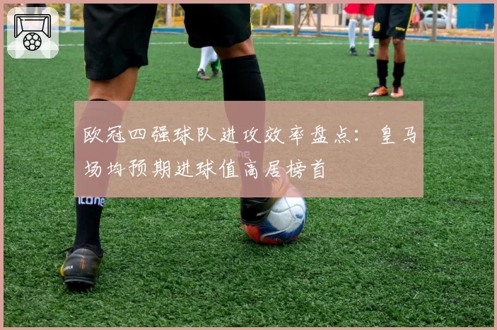 欧冠四强球队进攻效率盘点：皇马场均预期进球值高居榜首
