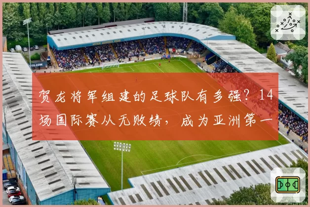 贺龙将军组建的足球队有多强？14场国际赛从无败绩，成为亚洲第一