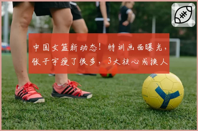 中国女篮新动态！特训画面曝光，张子宇瘦了很多，3大核心或换人