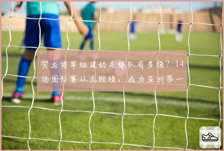 贺龙将军组建的足球队有多强？14场国际赛从无败绩，成为亚洲第一