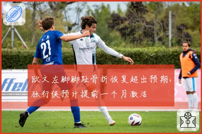欧文左脚脚趾骨折恢复超出预期，独行侠预计提前一个月激活