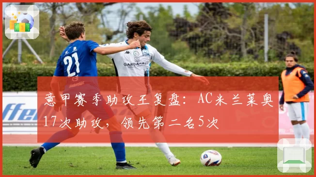 意甲赛季助攻王复盘：AC米兰莱奥17次助攻，领先第二名5次