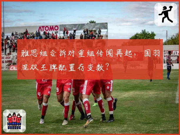 雅思组合拆对重组传闻再起，国羽混双王牌配置存变数？