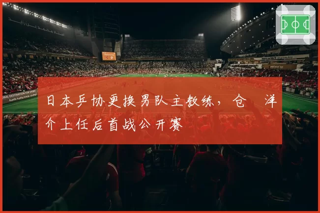 日本乒协更换男队主教练,仓嶋洋介上任后首战公开赛