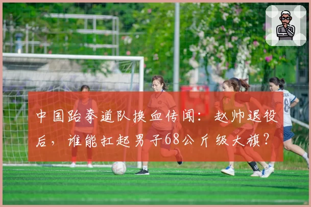 中国跆拳道队换血传闻:赵帅退役后,谁能扛起男子68公斤级大旗?