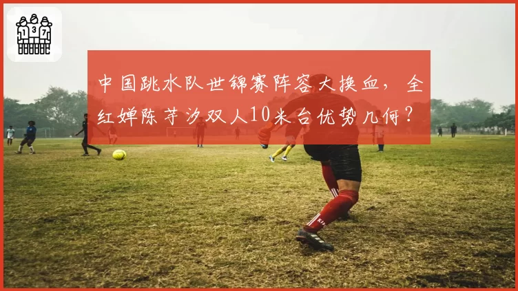 中国跳水队世锦赛阵容大换血，全红婵陈芋汐双人10米台优势几何？
