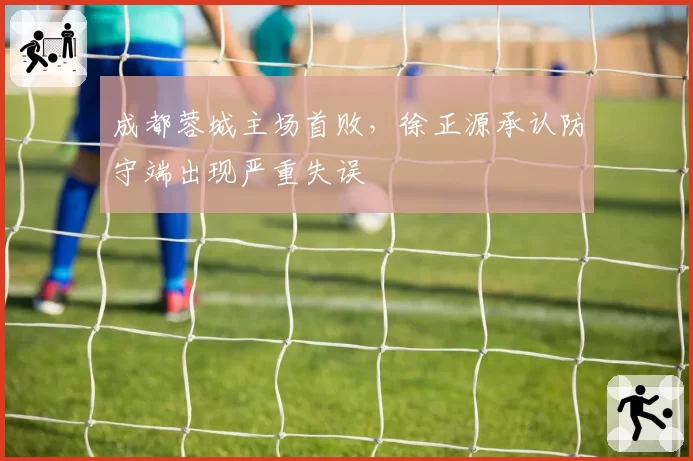 成都蓉城主场首败，徐正源承认防守端出现严重失误