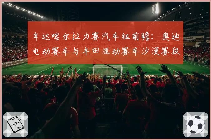 年达喀尔拉力赛汽车组前瞻：奥迪电动赛车与丰田混动赛车沙漠赛段稳定性对比