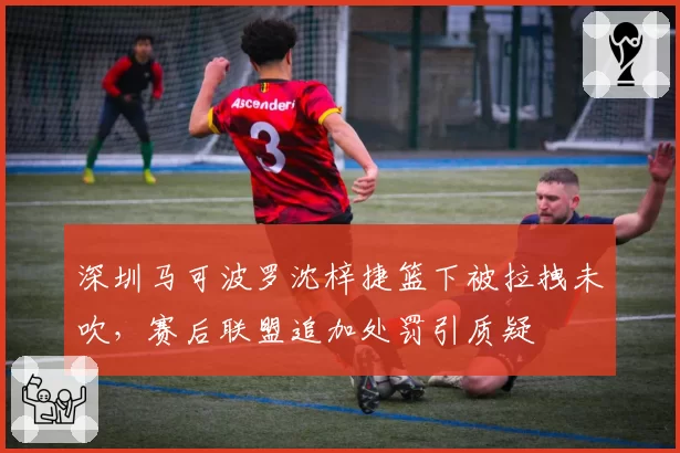 深圳马可波罗沈梓捷篮下被拉拽未吹，赛后联盟追加处罚引质疑