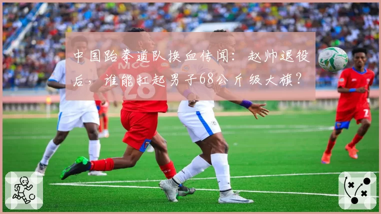 中国跆拳道队换血传闻:赵帅退役后,谁能扛起男子68公斤级大旗?
