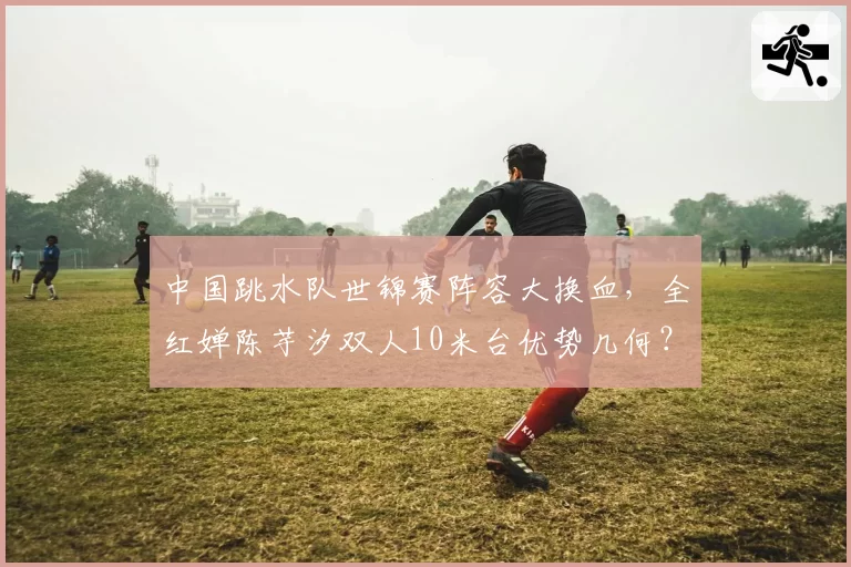 中国跳水队世锦赛阵容大换血，全红婵陈芋汐双人10米台优势几何？