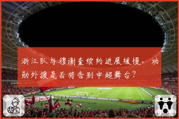 浙江队与穆谢奎续约进展缓慢，功勋外援是否将告别中超舞台？