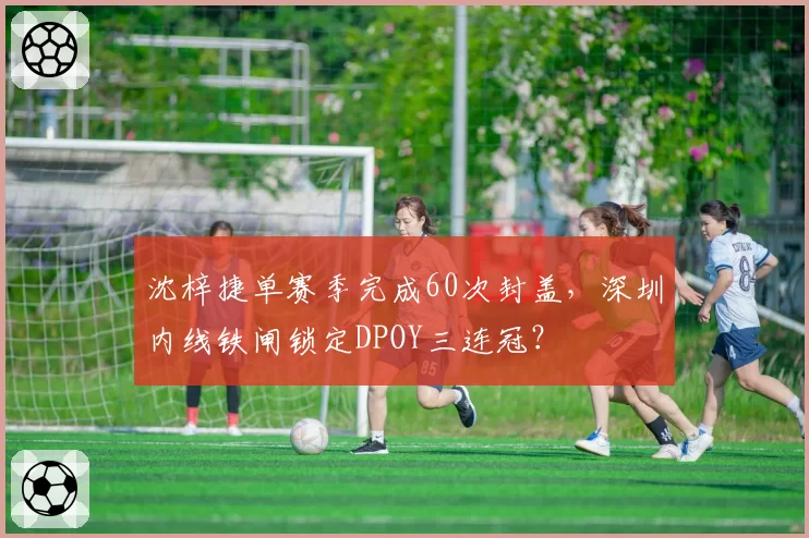 沈梓捷单赛季完成60次封盖,深圳内线铁闸锁定DPOY三连冠?