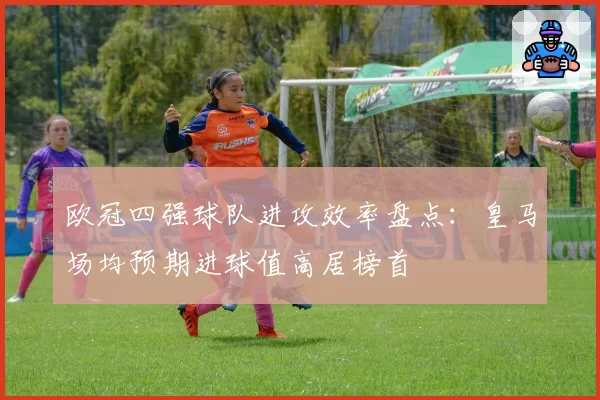 欧冠四强球队进攻效率盘点：皇马场均预期进球值高居榜首