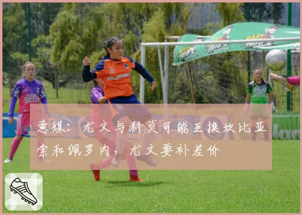 意媒：尤文与科莫可能互换坎比亚索和佩罗内，尤文要补差价