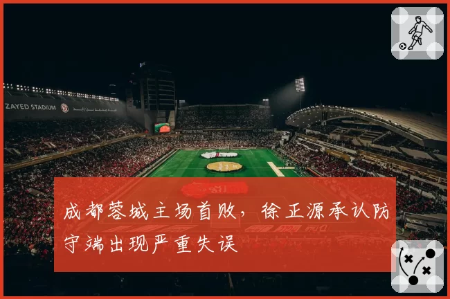 成都蓉城主场首败，徐正源承认防守端出现严重失误