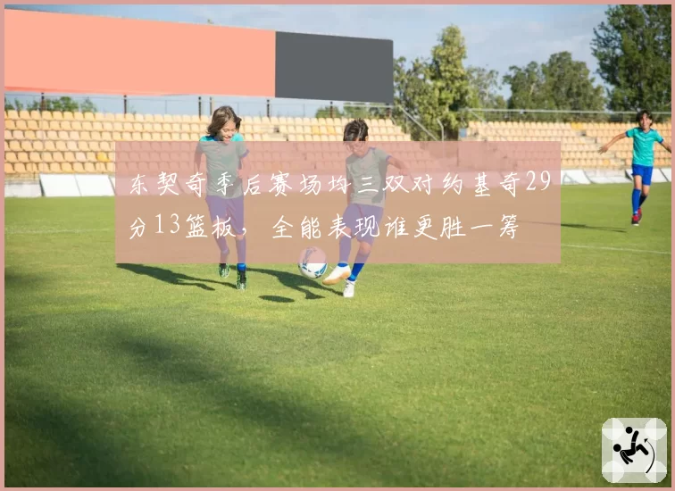 东契奇季后赛场均三双对约基奇29分13篮板，全能表现谁更胜一筹