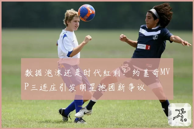 数据泡沫还是时代红利?约基奇MVP三连庄引发明星抱团新争议