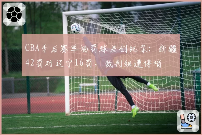 CBA季后赛单场罚球差创纪录：新疆42罚对辽宁16罚，裁判组遭停哨