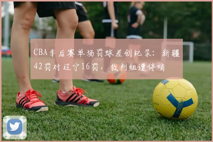 CBA季后赛单场罚球差创纪录：新疆42罚对辽宁16罚，裁判组遭停哨