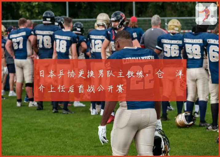 日本乒协更换男队主教练,仓嶋洋介上任后首战公开赛